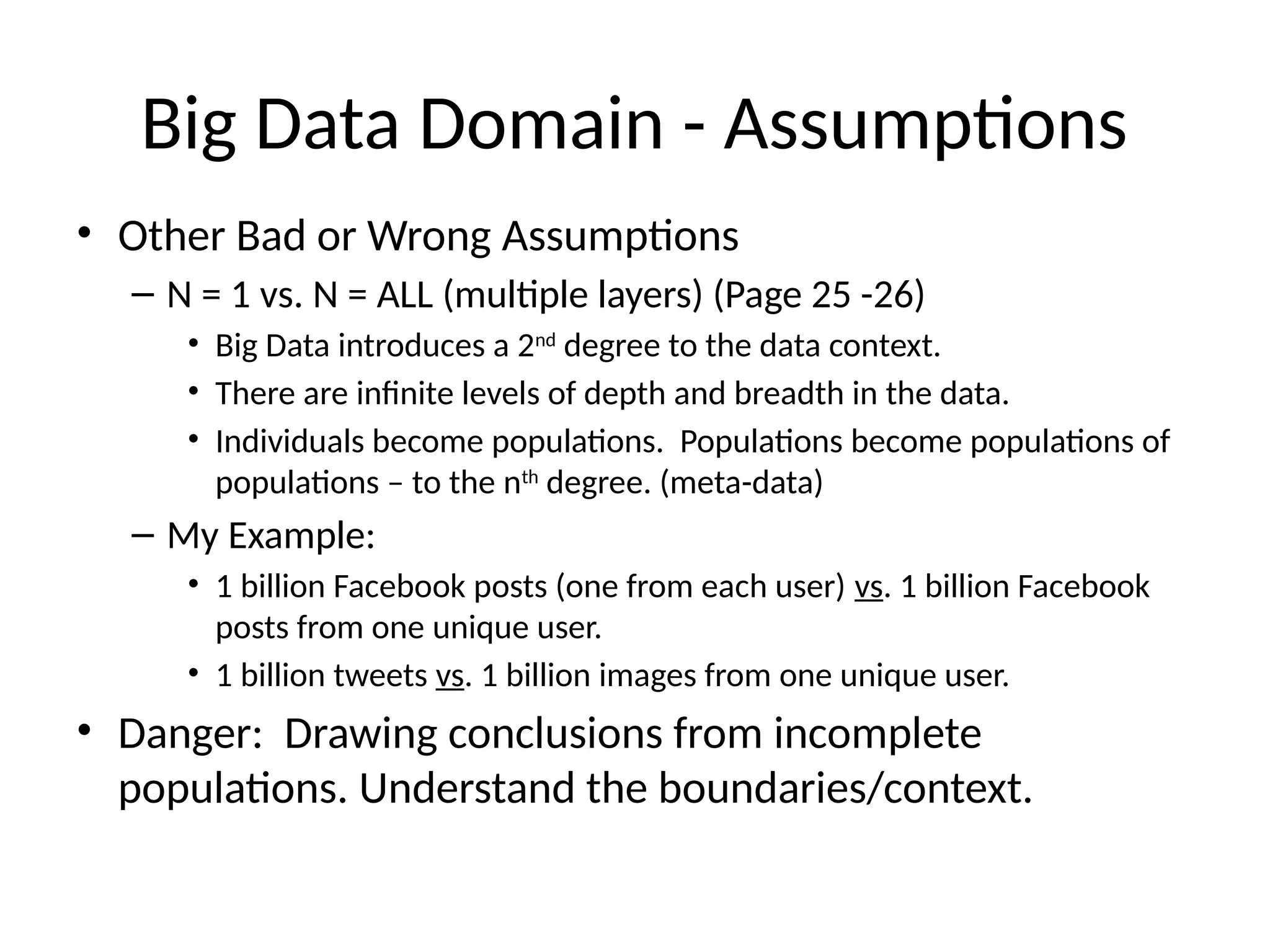 Big Data Domain - Assumptions
• Other Bad or Wrong Assumptions
– N = 1 vs. N = ALL (multiple layers) (Page 25 -26)
• Big Data introduces a 2nd
degree to the data context.
• There are infinite levels of depth and breadth in the data.
• Individuals become populations. Populations become populations of
populations – to the nth
degree. (meta-data)
– My Example:
• 1 billion Facebook posts (one from each user) vs. 1 billion Facebook
posts from one unique user.
• 1 billion tweets vs. 1 billion images from one unique user.
• Danger: Drawing conclusions from incomplete
populations. Understand the boundaries/context.
 