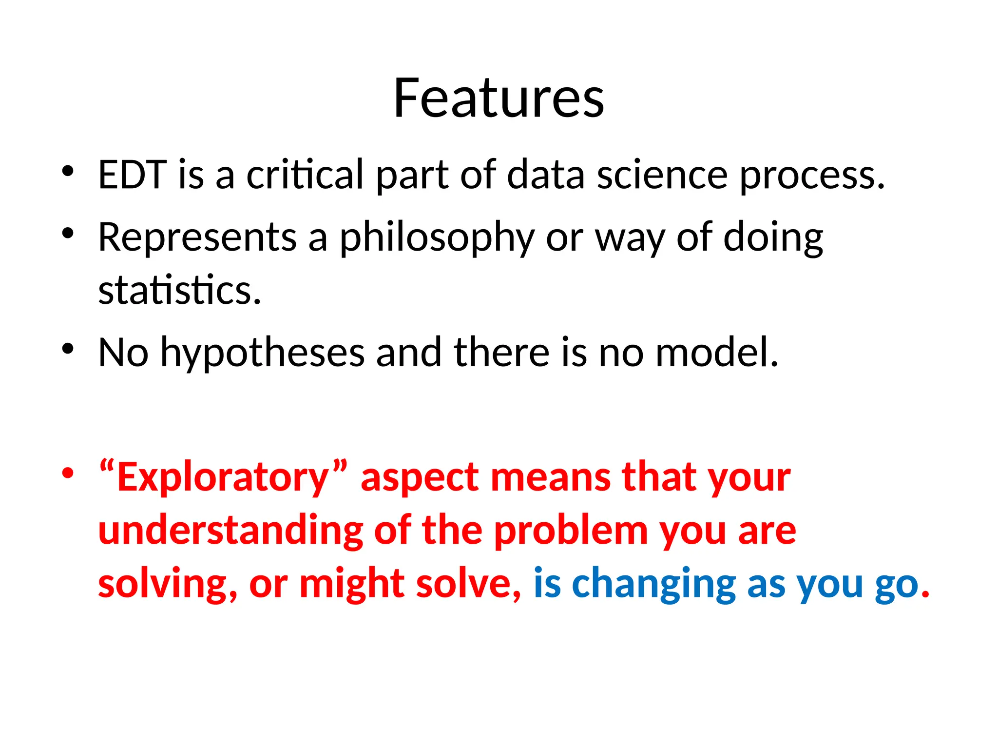Features
• EDT is a critical part of data science process.
• Represents a philosophy or way of doing
statistics.
• No hypotheses and there is no model.
• “Exploratory” aspect means that your
understanding of the problem you are
solving, or might solve, is changing as you go.
 