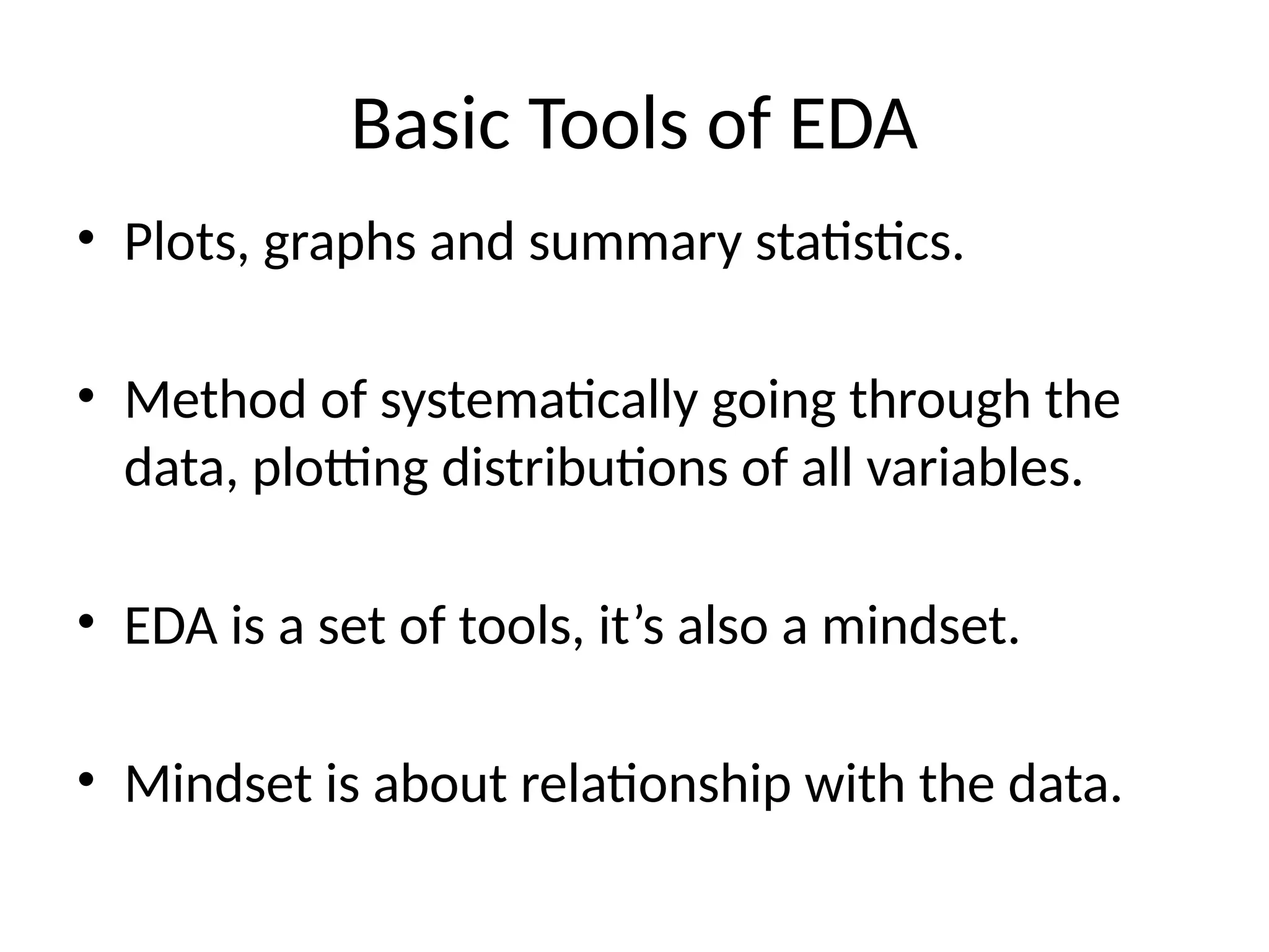 Basic Tools of EDA
• Plots, graphs and summary statistics.
• Method of systematically going through the
data, plotting distributions of all variables.
• EDA is a set of tools, it’s also a mindset.
• Mindset is about relationship with the data.
 