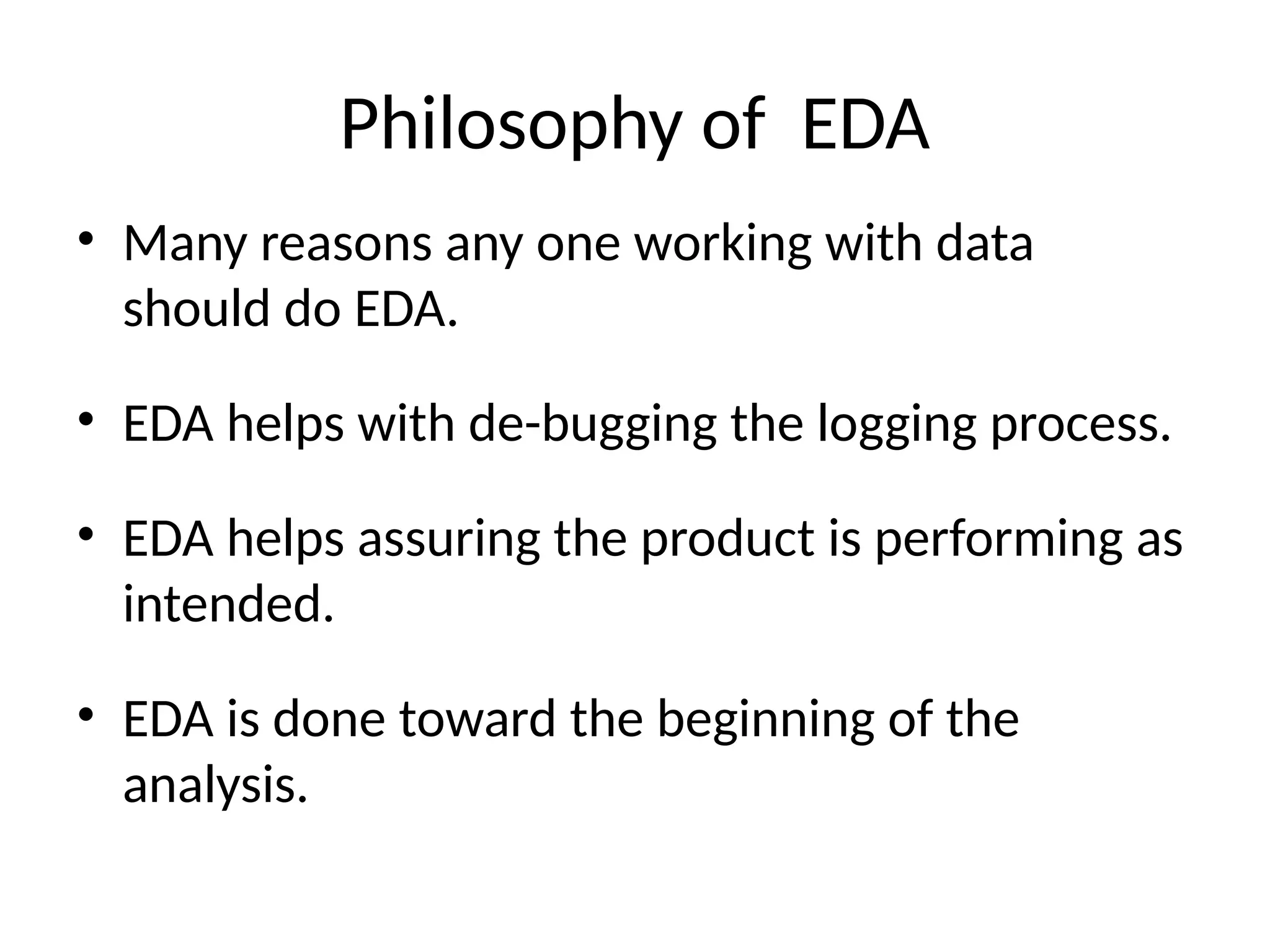 Philosophy of EDA
• Many reasons any one working with data
should do EDA.
• EDA helps with de-bugging the logging process.
• EDA helps assuring the product is performing as
intended.
• EDA is done toward the beginning of the
analysis.
 
