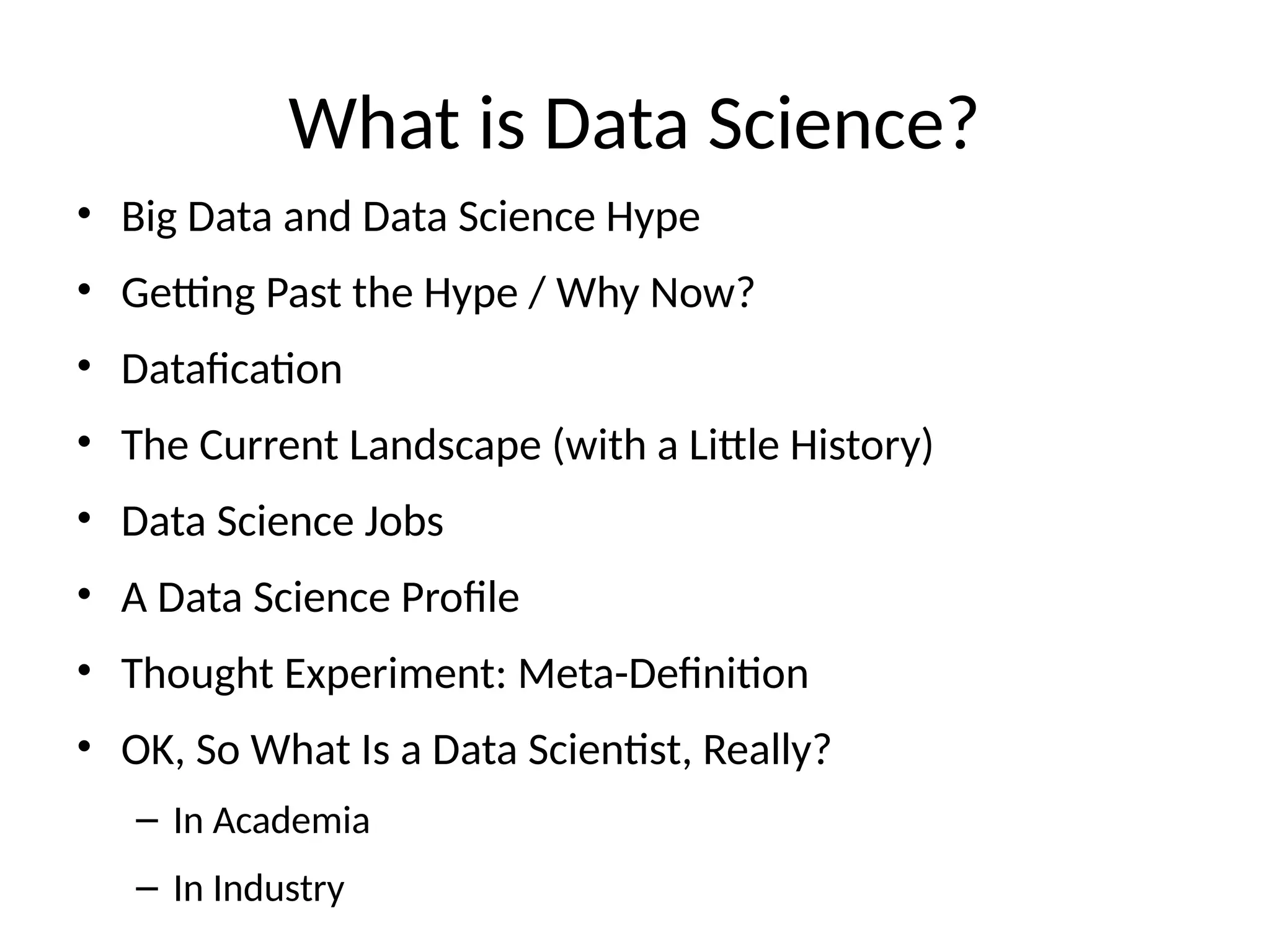 What is Data Science?
• Big Data and Data Science Hype
• Getting Past the Hype / Why Now?
• Datafication
• The Current Landscape (with a Little History)
• Data Science Jobs
• A Data Science Profile
• Thought Experiment: Meta-Definition
• OK, So What Is a Data Scientist, Really?
– In Academia
– In Industry
 