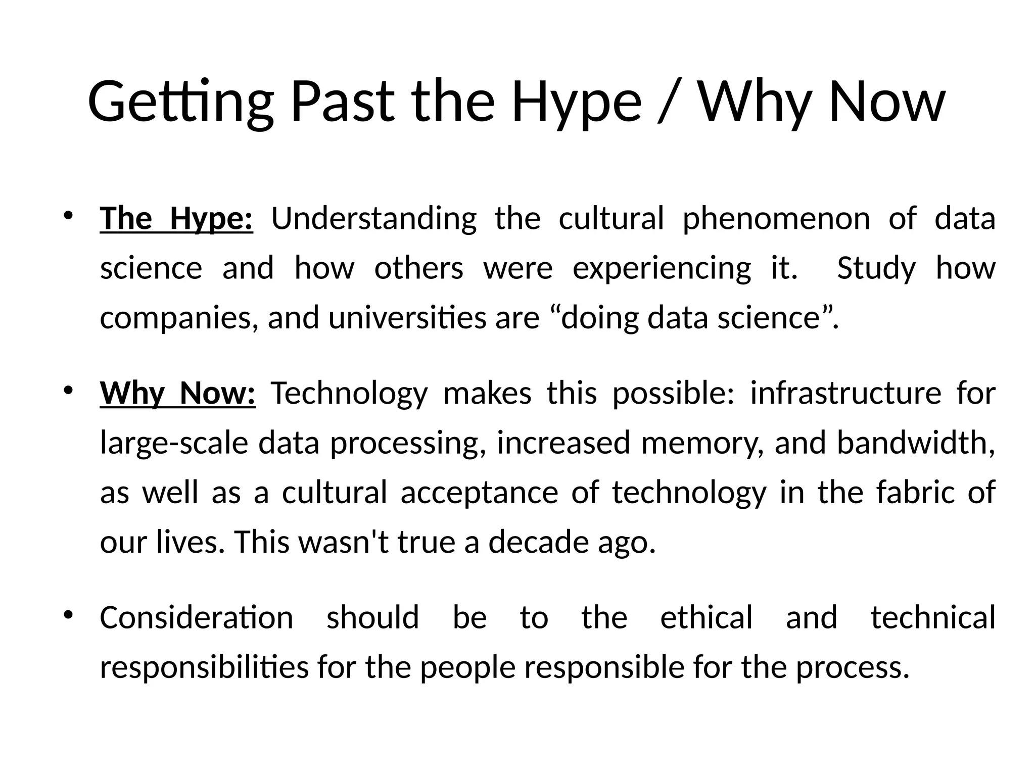 Getting Past the Hype / Why Now
• The Hype: Understanding the cultural phenomenon of data
science and how others were experiencing it. Study how
companies, and universities are “doing data science”.
• Why Now: Technology makes this possible: infrastructure for
large-scale data processing, increased memory, and bandwidth,
as well as a cultural acceptance of technology in the fabric of
our lives. This wasn't true a decade ago.
• Consideration should be to the ethical and technical
responsibilities for the people responsible for the process.
 