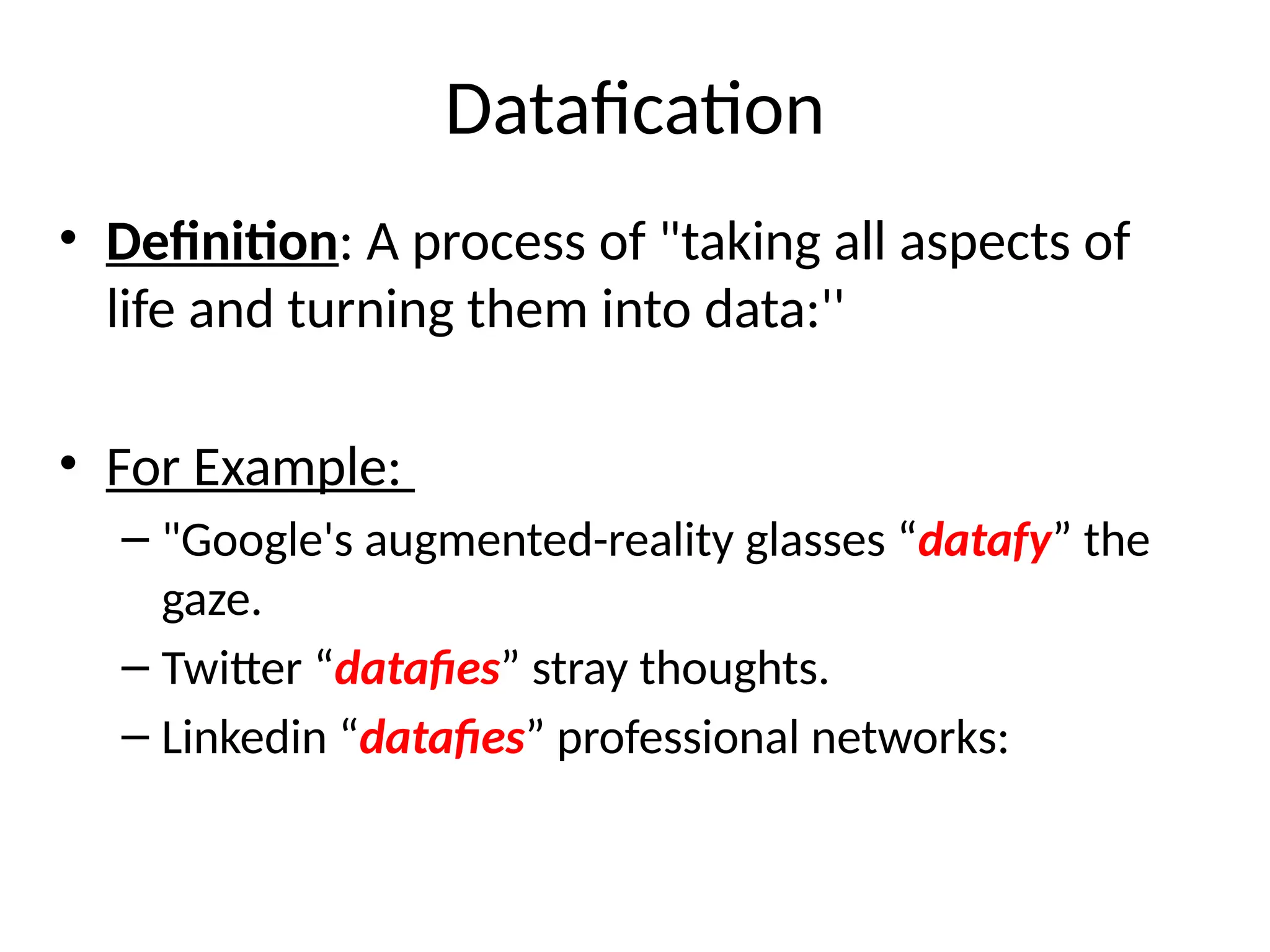 Datafication
• Definition: A process of "taking all aspects of
life and turning them into data:''
• For Example:
– "Google's augmented-reality glasses “datafy” the
gaze.
– Twitter “datafies” stray thoughts.
– Linkedin “datafies” professional networks:
 