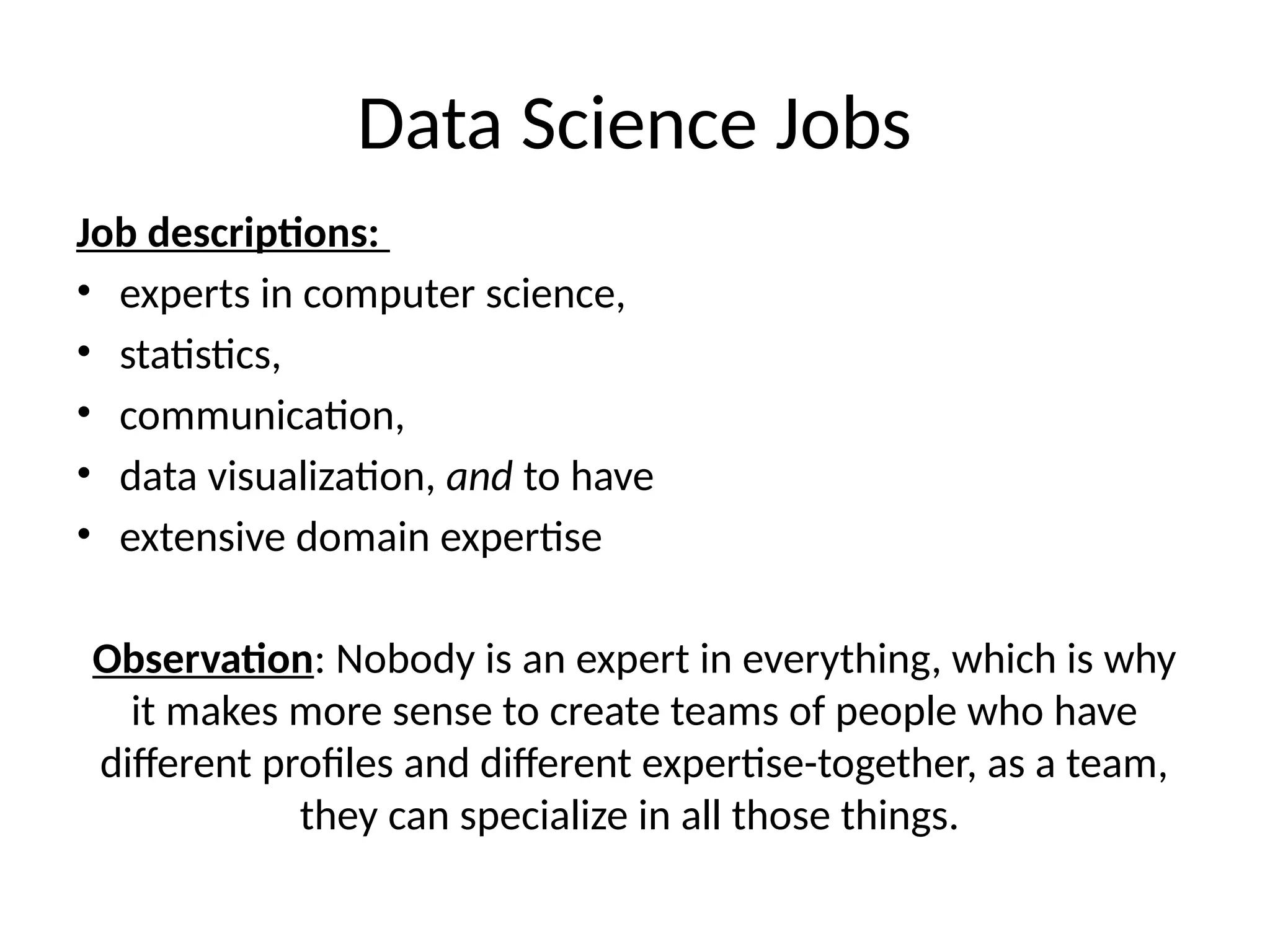 Data Science Jobs
Job descriptions:
• experts in computer science,
• statistics,
• communication,
• data visualization, and to have
• extensive domain expertise
Observation: Nobody is an expert in everything, which is why
it makes more sense to create teams of people who have
different profiles and different expertise-together, as a team,
they can specialize in all those things.
 