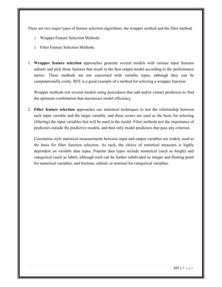 107 | P a g e
There are two major types of feature selection algorithms: the wrapper method and the filter method.
1. Wrapper Feature Selection Methods.
2. Filter Feature Selection Methods.
1. Wrapper feature selection approaches generate several models with various input features
subsets and pick those features that result in the best output model according to the performance
metric. These methods are not concerned with variable types, although they can be
computationally costly. RFE is a good example of a method for selecting a wrapper function.
Wrapper methods test several models using procedures that add and/or extract predictors to find
the optimum combination that maximizes model efficiency.
2. Filter feature selection approaches use statistical techniques to test the relationship between
each input variable and the target variable, and these scores are used as the basis for selecting
(filtering) the input variables that will be used in the model. Filter methods test the importance of
predictors outside the predictive models, and then only model predictors that pass any criterion.
Correlation style statistical measurements between input and output variables are widely used as
the basis for filter function selection. As such, the choice of statistical measures is highly
dependent on variable data types. Popular data types include numerical (such as height) and
categorical (such as label), although each can be further subdivided as integer and floating point
for numerical variables, and boolean, ordinal, or nominal for categorical variables.
 