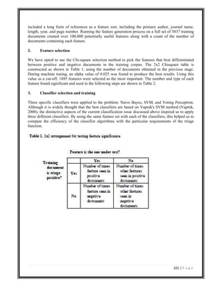 101 | P a g e
included a long form of references as a feature sort, including the primary author, journal name,
length, year, and page number. Running the feature generation process on a full set of 5837 training
documents created over 100,000 potentially useful features along with a count of the number of
documents containing each feature.
2. Feature selection
We have opted to use the Chi-square selection method to pick the features that best differentiated
between positive and negative documents in the training corpus. The 2x2 Chisquare table is
constructed as shown in Table 1, using the number of documents obtained in the previous stage.
During machine tuning, an alpha value of 0.025 was found to produce the best results. Using this
value as a cut-off, 1885 features were selected as the most important. The number and type of each
feature found significant and used in the following steps are shown in Table 2.
3. Classifier selection and training
Three specific classifiers were applied to the problem: Naive Bayes, SVM, and Voting Perceptron.
Although it is widely thought that the best classifiers are based on Vapnik's SVM method (Vapnik,
2000), the distinctive aspects of the current classification issue discussed above inspired us to apply
three different classifiers. By using the same feature set with each of the classifiers, this helped us to
compare the efficiency of the classifier algorithms with the particular requirements of the triage
function.
 