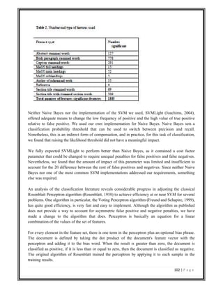 102 | P a g e
Neither Naive Bayes nor the implementation of the SVM we used, SVMLight (Joachims, 2004),
offered adequate means to change the low frequency of positive and the high value of true positive
relative to false positive. We used our own implementation for Naive Bayes. Naive Bayes sets a
classification probability threshold that can be used to switch between precision and recall.
Nonetheless, this is an indirect form of compensation, and in practice, for this task of classification,
we found that raising the likelihood threshold did not have a meaningful impact.
We fully expected SVMLight to perform better than Naive Bayes, as it contained a cost factor
parameter that could be changed to require unequal penalties for false positives and false negatives.
Nevertheless, we found that the amount of impact of this parameter was limited and insufficient to
account for the 20 difference between the cost of false positives and negatives. Since neither Naive
Bayes nor one of the most common SVM implementations addressed our requirements, something
else was required.
An analysis of the classification literature reveals considerable progress in adjusting the classical
Rosenblatt Perceptron algorithm (Rosenblatt, 1958) to achieve efficiency at or near SVM for several
problems. One algorithm in particular, the Voting Perceptron algorithm (Freund and Schapire, 1999),
has quite good efficiency, is very fast and easy to implement. Although the algorithm as published
does not provide a way to account for asymmetric false positive and negative penalties, we have
made a change to the algorithm that does. Perceptron is basically an equation for a linear
combination of the values of the set of features.
For every element in the feature set, there is one term in the perceptron plus an optional bias phrase.
The document is defined by taking the dot product of the document's feature vector with the
perceptron and adding it to the bias word. When the result is greater than zero, the document is
classified as positive, if it is less than or equal to zero, then the document is classified as negative.
The original algorithm of Rosenblatt trained the perceptron by applying it to each sample in the
training results.
 