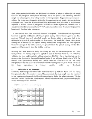 103 | P a g e
If the sample was wrongly labeled, the perceptron was changed by adding or subtracting the sample
back into the perceptron, adding when the sample was a true positive, and subtracting when the
sample was a true negative. Over a large number of training samples, the perceptron converges on a
solution that better approximates the distinction between positive and negative documents in the
training package. Freund and Schapire improved the performance of the perceptron by modifying the
algorithm to produce a series of perceptrons, each of which makes a prediction about the class of
each document and receives a number of "votes" depending on how many documents the perceptron
has correctly classified in the training set.
The class with the most votes is the class allocated to the paper. Our extension to this algorithm is
based on a specific modification of the perceptron learning rate for false negatives and false
positives. Although incorrectly classified samples are directly added or subtracted back to the
perceptron in the typical implementation, we first multiply the sample by a factor known as the
learning rate. In addition, we use separate learning thresholds for false positives and false negatives.
Given the concept of the utility function, we predicted that the optimal learning rate for false
negatives will be around 20 times that for false positives.
In reality, that's what we noticed during the training. We used 20.0 for false negatives, and 1.0 for
false positives. The training corpus was applied to each of the three classifiers. Ten-fold cross-
validation has been used to optimize all free parameters. The Naive Bayes classifier had one free
parameter, the threshold for the probability classification. It was left to the default value of 0.50. The
selected SVM-Light classifier settings used a linear kernel and a cost factor of 20.0. The Voting
Perceptron classifier was used with a linear kernel and the learning rate was given above. For each of
the three approaches, a trained classifier model was developed.
4. Classification of test documents
Eventually, the test corpus was added to the models developed by the Naive Bayes, SVM and Voting
Perceptron classifiers. It's done in two steps. The documents in the study sample were first examined
for the presence or absence of significant features observed during the selection process. This has
generated a vector function for each test paper. The documents were then categorized by applying
each of the three qualified classifiers.
 