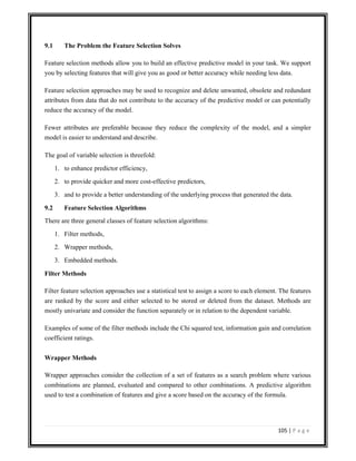 105 | P a g e
9.1 The Problem the Feature Selection Solves
Feature selection methods allow you to build an effective predictive model in your task. We support
you by selecting features that will give you as good or better accuracy while needing less data.
Feature selection approaches may be used to recognize and delete unwanted, obsolete and redundant
attributes from data that do not contribute to the accuracy of the predictive model or can potentially
reduce the accuracy of the model.
Fewer attributes are preferable because they reduce the complexity of the model, and a simpler
model is easier to understand and describe.
The goal of variable selection is threefold:
1. to enhance predictor efficiency,
2. to provide quicker and more cost-effective predictors,
3. and to provide a better understanding of the underlying process that generated the data.
9.2 Feature Selection Algorithms
There are three general classes of feature selection algorithms:
1. Filter methods,
2. Wrapper methods,
3. Embedded methods.
Filter Methods
Filter feature selection approaches use a statistical test to assign a score to each element. The features
are ranked by the score and either selected to be stored or deleted from the dataset. Methods are
mostly univariate and consider the function separately or in relation to the dependent variable.
Examples of some of the filter methods include the Chi squared test, information gain and correlation
coefficient ratings.
Wrapper Methods
Wrapper approaches consider the collection of a set of features as a search problem where various
combinations are planned, evaluated and compared to other combinations. A predictive algorithm
used to test a combination of features and give a score based on the accuracy of the formula.
 