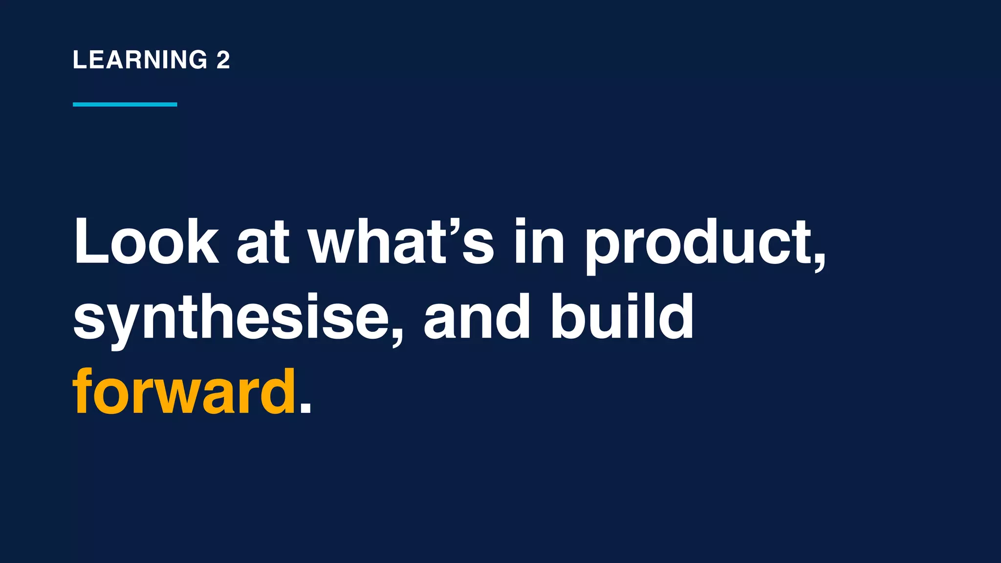 Look at what’s in product,
synthesise, and build
forward.
LEARNING 2
 