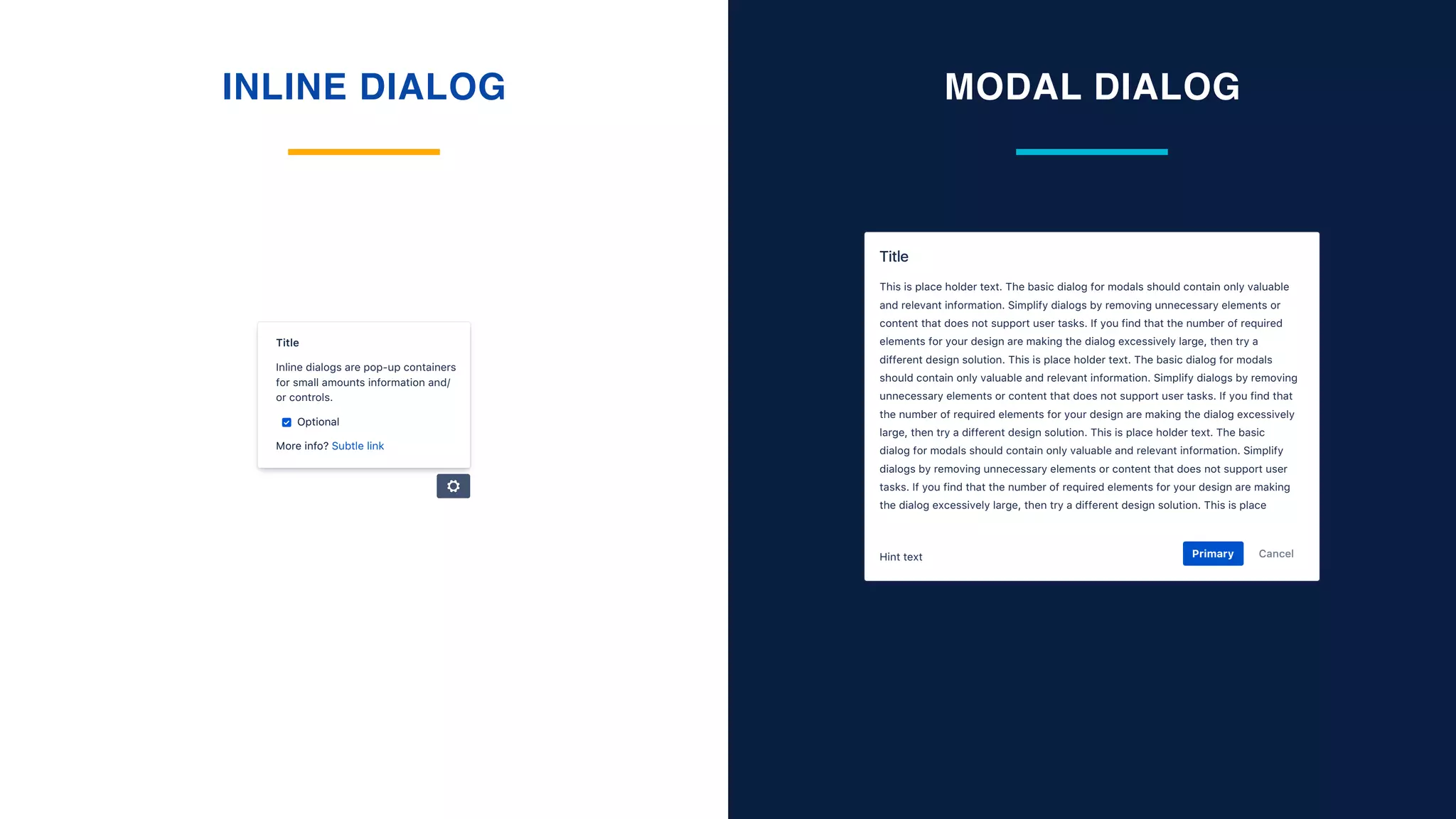 INLINE DIALOG MODAL DIALOG
CancelPrimaryHint text
This is place holder text. The basic dialog for modals should contain only valuable
and relevant information. Simplify dialogs by removing unnecessary elements or
content that does not support user tasks. If you find that the number of required
elements for your design are making the dialog excessively large, then try a
different design solution. This is place holder text. The basic dialog for modals
should contain only valuable and relevant information. Simplify dialogs by removing
unnecessary elements or content that does not support user tasks. If you find that
the number of required elements for your design are making the dialog excessively
large, then try a different design solution. This is place holder text. The basic
dialog for modals should contain only valuable and relevant information. Simplify
dialogs by removing unnecessary elements or content that does not support user
tasks. If you find that the number of required elements for your design are making
the dialog excessively large, then try a different design solution. This is place
Title
Optional
Inline dialogs are pop-up containers
for small amounts information and/
or controls.
More info? Subtle link
Title
 