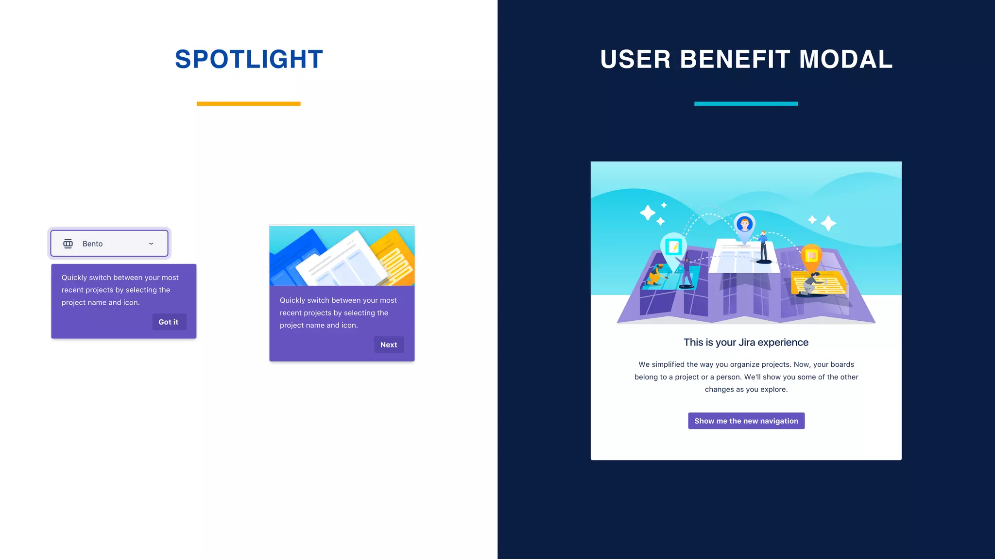 SPOTLIGHT USER BENEFIT MODAL
Quickly switch between your most
recent projects by selecting the
project name and icon.
Next
Quickly switch between your most
recent projects by selecting the
project name and icon.
Got it
We simplified the way you organize projects. Now, your boards
belong to a project or a person. We'll show you some of the other
changes as you explore.
This is your Jira experience
Show me the new navigation
 