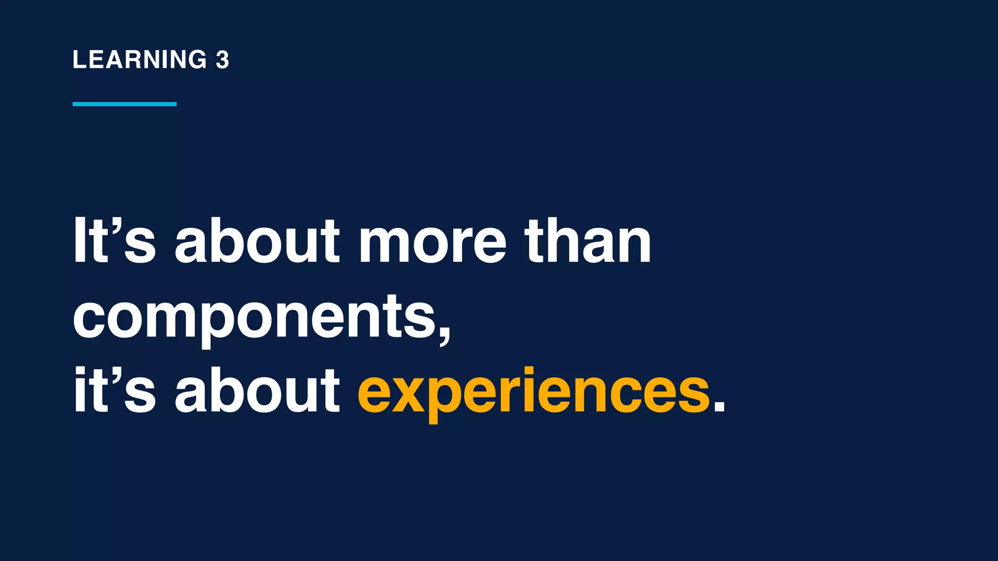It’s about more than
components,
it’s about experiences.
LEARNING 3
 