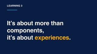 It’s about more than
components,
it’s about experiences.
LEARNING 3
 