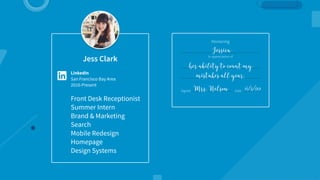 Jess Clark
LinkedIn
San Francisco Bay Area
2010-Present
Front Desk Receptionist
Summer Intern
Brand & Marketing
Search
Mobile Redesign
Homepage
Design Systems
Honoring
In appreciation of
Signed Date
Jessica
her ability to count my  
mistakes all year.
Mrs. Nelson 6/3/99
 