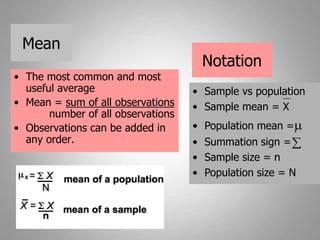 Mean
• The most common and most
useful average
• Mean = sum of all observations
number of all observations
• Observations can be added in
any order.
• Sample vs population
• Sample mean = X
• Population mean =m
• Summation sign =
• Sample size = n
• Population size = N
Notation

 