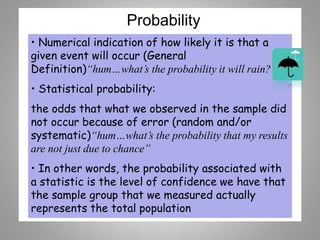 Probability
• Numerical indication of how likely it is that a
given event will occur (General
Definition)“hum…what’s the probability it will rain?”
• Statistical probability:
the odds that what we observed in the sample did
not occur because of error (random and/or
systematic)“hum…what’s the probability that my results
are not just due to chance”
• In other words, the probability associated with
a statistic is the level of confidence we have that
the sample group that we measured actually
represents the total population
 