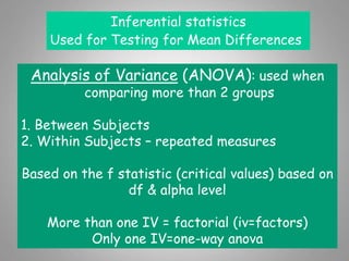 Inferential statistics
Used for Testing for Mean Differences
Analysis of Variance (ANOVA): used when
comparing more than 2 groups
1. Between Subjects
2. Within Subjects – repeated measures
Based on the f statistic (critical values) based on
df & alpha level
More than one IV = factorial (iv=factors)
Only one IV=one-way anova
 