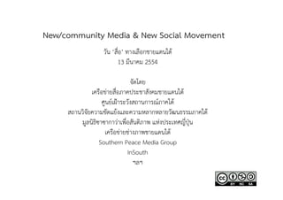 New/community Media & New Social Movement
                  วัน ‘สื่อ’ ทางเลือกชายแดนใต
                          13 มีนาคม 2554

                               จัดโดย
              เครือขายสื่อภาคประชาสังคมชายแดนใต
                  ศูนยเฝาระวังสถานการณภาคใต
     สถานวิจัยความขัดแยงและความหลากหลายวัฒนธรรมภาคใต
         มูลนิธิซาซากาวาเพื่อสันติภาพ แหงประเทศญี่ปุน
                    เครือขายชางภาพชายแดนใต
                 Southern Peace Media Group
                              InSouth
                                ฯลฯ
 