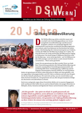 Dezember.2011
                                                                                                                              4
                                                                                                                              »

                                                         D S IWE R N ]
                                                            [ NT
                                     Aktuelles aus der Arbeit der Stiftung Weltbevölkerung




                      20 Jahre                           Stiftung Weltbevölkerung

                                                         D
                                                                    Die Weltbevölkerung wächst weiterhin rasant und
                                                                    verschärft viele Entwicklungsprobleme wie Armut,
                                                                    mangelnde Gesundheitsfürsorge und Ressourcen-
                                                                    knappheit. Nehmen wir als Beispiel Uganda: Das
                                                          ostafrikanische Land hat das zweithöchste Bevölkerungswachs-
                                                          tum weltweit, jede Frau bekommt im Durchschnitt fast sieben
                                                          Kinder. Gleichzeitig liegt die Lebenserwartung bei nur 54 Jahren,
                                                          und fast die Hälfte der Bevölkerung ist jünger als 15 Jahre. Nur
                                                          etwa 60 Prozent der stetig wachsenden Bevölkerung hat Zugang
                                                          zu Trinkwasser. Von heute knapp 35 Millionen Menschen wird
                                                          die Bevölkerung – wenn nichts geschieht – auf 144 Millionen im
                                                          Jahr 2050 ansteigen und sich damit in nicht einmal 40 Jahren
                                                          vervierfachen. – Wenn nichts geschieht!
                                                         Lassen Sie uns gemeinsam das Blatt wenden! Denn nur dank
                                                         Ihrer Unterstützung praktiziert die Stiftung Weltbevölkerung seit
                                                         nunmehr zwanzig Jahren Entwicklungszusammenarbeit, die
Foto: Andrea Künzig
                                                         nachhaltig Hilfe bietet: Familienplanung, Aufklärung und der
                                                         Zugang zu Kontrazeptiva sind die Schlüssel. In zwanzig Jahren
                                  haben wir gemeinsam mit Ihnen vielen Menschen in Afrika und Asien geholfen, sich
                                  vor ungewollten Schwangerschaften und HIV/Aids zu schützen und sich eine Perspek-
                                  tive für die Zukunft aufzubauen. Wir sind stolz auf das, was wir erreicht haben und
                                  laden Sie heute herzlich ein, sich gemeinsam mit uns über die ganz konkreten Erfolge
                                  aus den letzten zwei Jahrzehnten zu freuen.
                                  Doch trotz und gerade wegen dieser Fortschritte dürfen wir in unserem Engagement
                                  nicht nachlassen! Bitte helfen Sie uns auch in Zukunft dabei, den jungen Menschen in
                                  Äthiopien, Kenia, Tansania und Uganda die Chance auf ein besseres Leben zu geben.



                                  „Ich bin gewollt – das spürt ein Kind. Es quält grauenvoll, ein
                                  zwölftes Kind zu gebären, wenn elf kaum zu ernähren sind. Deshalb
                                  müssen Jugendliche sexuell aufgeklärt werden und Zugang zu
                                  Verhütungsmitteln haben. Ich gratuliere der Stiftung Weltbevölkerung
                                  zu ihrer Arbeit. Sie nimmt eine wichtige globale Aufgabe wahr.“
                                  Dr. Margot Käßmann, ehemalige Landesbischöfin der Ev.-luth. Landeskirche Hannover und
                                  Mitglied im Kuratorium der Stiftung Weltbevölkerung


        *** Deutsche Stiftung Weltbevölkerung *** Spendenkonto 38 38 38 0 *** Commerzbank Hannover *** BLZ 250 400 66 ***
              *** DSW *** IBAN: DE56 2504 0066 0383 8380 00 *** BIC: COBADEFF 250 *** Commerzbank Hannover ***
 