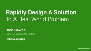 Rapidly Design A Solution
To A Real World Problem
Senior UX Designer, Slice of Lime
Ben Bowes
@bowesdesign
www.sliceoﬂime.com
 