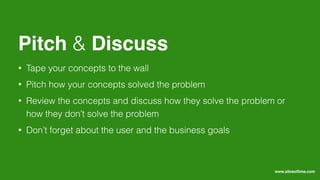 • Tape your concepts to the wall
• Pitch how your concepts solved the problem
• Review the concepts and discuss how they solve the problem or
how they don’t solve the problem
• Don’t forget about the user and the business goals
Pitch & Discuss
www.sliceoﬂime.com
 