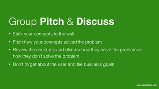 • Stick your concepts to the wall
• Pitch how your concepts solved the problem
• Review the concepts and discuss how they solve the problem or
how they don’t solve the problem
• Don’t forget about the user and the business goals
Group Pitch & Discuss
www.sliceoﬂime.com
 
