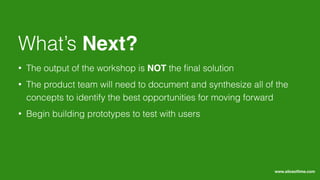 • The output of the workshop is NOT the ﬁnal solution
• The product team will need to document and synthesize all of the
concepts to identify the best opportunities for moving forward
• Begin building prototypes to test with users
What’s Next?
www.sliceoﬂime.com
 