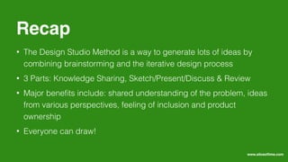 • The Design Studio Method is a way to generate lots of ideas by
combining brainstorming and the iterative design process
• 3 Parts: Knowledge Sharing, Sketch/Present/Discuss & Review
• Major beneﬁts include: shared understanding of the problem, ideas
from various perspectives, feeling of inclusion and product
ownership
• Everyone can draw!
Recap
www.sliceoﬂime.com
 