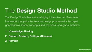 The Design Studio Method is a highly interactive and fast-paced
framework that pairs the iterative design process with the rapid
generation of ideas, concepts and solutions for a given problem.
The Design Studio Method
1. Knowledge Sharing
2. Sketch, Present, Critique (Discuss)
3. Review
www.sliceoﬂime.com
 