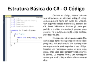 Estrutura Básica do C# - O Código
Quanto ao código, repare que em
seu início temos as diretivas using. O using,
como o próprio nome em inglês diz, UTILIZA,
USA algumas classes (bibliotecas) padrões do
C#. Essas bibliotecas básicas já vem por
padrão e contém comandos já prontos para
escrever na tela, ler o que está sendo digitado
pelo teclado, etc.
Em seguida, há um namespace. Um
namespace define não apenas o nome do seu
programa, mas muito mais. Um namespace é
um espaço onde você organiza o seu código.
Imagine um namespace como se fosse uma
pasta, onde você pode colocar vários arquivos
lá dentro. Da mesma forma, um namespace
aceita que você coloque várias classes dentro
dele.
 