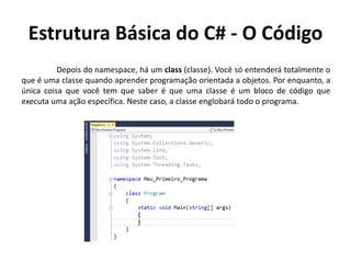 Estrutura Básica do C# - O Código
Depois do namespace, há um class (classe). Você só entenderá totalmente o
que é uma classe quando aprender programação orientada a objetos. Por enquanto, a
única coisa que você tem que saber é que uma classe é um bloco de código que
executa uma ação específica. Neste caso, a classe englobará todo o programa.
 