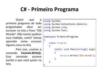 C# - Primeiro Programa
Dizem que o
primeiro programa de todo
programador deve ser
escrever na tela a frase “Olá
Mundo”. Não vamos quebrar
essa tradição, certo? Vamos
aprender como escrever
alguma coisa na tela.
Para isso, usamos o
comando Console.Write().
Esse comando escreve
(write) o que você quiser na
tela.
 