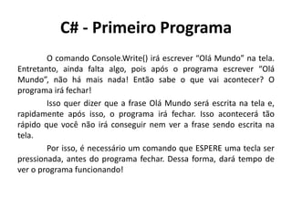 C# - Primeiro Programa
O comando Console.Write() irá escrever “Olá Mundo” na tela.
Entretanto, ainda falta algo, pois após o programa escrever “Olá
Mundo”, não há mais nada! Então sabe o que vai acontecer? O
programa irá fechar!
Isso quer dizer que a frase Olá Mundo será escrita na tela e,
rapidamente após isso, o programa irá fechar. Isso acontecerá tão
rápido que você não irá conseguir nem ver a frase sendo escrita na
tela.
Por isso, é necessário um comando que ESPERE uma tecla ser
pressionada, antes do programa fechar. Dessa forma, dará tempo de
ver o programa funcionando!
 