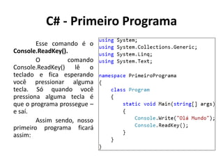 C# - Primeiro Programa
Esse comando é o
Console.ReadKey().
O comando
Console.ReadKey() lê o
teclado e fica esperando
você pressionar alguma
tecla. Só quando você
pressiona alguma tecla é
que o programa prossegue –
e saí.
Assim sendo, nosso
primeiro programa ficará
assim:
 