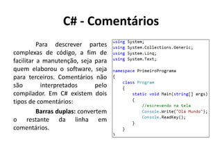C# - Comentários
Para descrever partes
complexas de código, a fim de
facilitar a manutenção, seja para
quem elaborou o software, seja
para terceiros. Comentários não
são interpretados pelo
compilador. Em C# existem dois
tipos de comentários:
Barras duplas: convertem
o restante da linha em
comentários.
 