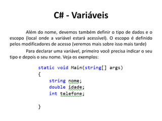 C# - Variáveis
Além do nome, devemos também definir o tipo de dados e o
escopo (local onde a variável estará acessível). O escopo é definido
pelos modificadores de acesso (veremos mais sobre isso mais tarde)
Para declarar uma variável, primeiro você precisa indicar o seu
tipo e depois o seu nome. Veja os exemplos:
 