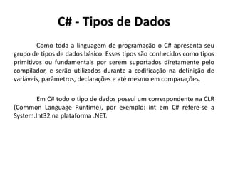 C# - Tipos de Dados
Como toda a linguagem de programação o C# apresenta seu
grupo de tipos de dados básico. Esses tipos são conhecidos como tipos
primitivos ou fundamentais por serem suportados diretamente pelo
compilador, e serão utilizados durante a codificação na definição de
variáveis, parâmetros, declarações e até mesmo em comparações.
Em C# todo o tipo de dados possui um correspondente na CLR
(Common Language Runtime), por exemplo: int em C# refere-se a
System.Int32 na plataforma .NET.
 