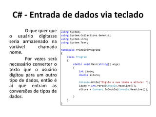 C# - Entrada de dados via teclado
O que quer que
o usuário digitasse
seria armazenado na
variável chamada
nome.
Por vezes será
necessário converter o
texto que o usuário
digitou para um outro
tipo de dados, então é
aí que entram as
conversões de tipos de
dados.
 