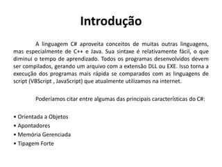 Introdução
A linguagem C# aproveita conceitos de muitas outras linguagens,
mas especialmente de C++ e Java. Sua sintaxe é relativamente fácil, o que
diminui o tempo de aprendizado. Todos os programas desenvolvidos devem
ser compilados, gerando um arquivo com a extensão DLL ou EXE. Isso torna a
execução dos programas mais rápida se comparados com as linguagens de
script (VBScript , JavaScript) que atualmente utilizamos na internet.
Poderíamos citar entre algumas das principais características do C#:
• Orientada a Objetos
• Apontadores
• Memória Gerenciada
• Tipagem Forte
 