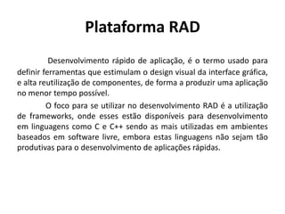 Plataforma RAD
Desenvolvimento rápido de aplicação, é o termo usado para
definir ferramentas que estimulam o design visual da interface gráfica,
e alta reutilização de componentes, de forma a produzir uma aplicação
no menor tempo possível.
O foco para se utilizar no desenvolvimento RAD é a utilização
de frameworks, onde esses estão disponíveis para desenvolvimento
em linguagens como C e C++ sendo as mais utilizadas em ambientes
baseados em software livre, embora estas linguagens não sejam tão
produtivas para o desenvolvimento de aplicações rápidas.
 
