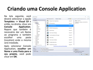 Criando uma Console Application
Na tela seguinte, você
deverá selecionar a opção
Templates -> Visual C# e
então, na direita, clicar em
Console Application.
Repare que também é
necessário dar um Nome
ao programa e também
escolher uma pasta
(Location) onde o mesmo
será instalado.
Após selecionar Console
Application, escolher um
Nome e uma Pasta para o
seu projeto, você pode
clicar em OK.
 