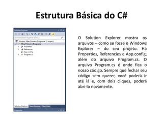 Estrutura Básica do C#
O Solution Explorer mostra os
arquivos – como se fosse o Windows
Explorer – do seu projeto. Há
Properties, Referencies e App.config,
além do arquivo Program.cs. O
arquivo Program.cs é onde fica o
nosso código. Sempre que fechar seu
código sem querer, você poderá ir
até lá e, com dois cliques, poderá
abri-lo novamente.
 