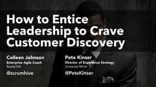 How to Entice  
Leadership to Crave
Customer Discovery
@PeteKinser
Colleen Johnson
@scrumhive
Pete Kinser
Enterprise Agile Coach Director of Experience Strategy
ReadyTalk Universal Mind
 
