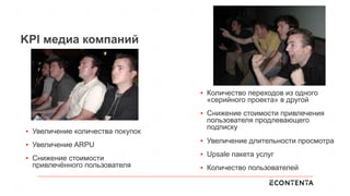 KPI медиа компаний
▪  Увеличение количества покупок
▪  Увеличение ARPU
▪  Снижение стоимости
привлечённого пользователя
▪  Количество переходов из одного
«серийного проекта» в другой
▪  Снижение стоимости привлечения
пользователя продлевающего
подписку
▪  Увеличение длительности просмотра
▪  Upsale пакета услуг
▪  Количество пользователей
 
