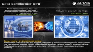Данные как стратегический ресурс
9
Топливо и особенно каменный уголь в наше
время составляют первейшее – после людей –
условие всего промышленного развития всякой
страны и всякой ее части
Д.И. Менделеев, 1881 – 1883 г.
Кто владеет информацией, тот владеет миром
Натан Ротшильд, 1815 г.
Данные и нефть – это стратегический ресурсы
Владение большими объемами этих ресурсов дает владельцу потенциальное конкурентное преимущество.
При этом владение данными создают только расходы, а продажа сырых не приносит значимой прибыли.
Необходимо уметь извлекать из данных ценность за счет создания новых продуктов использующих
аналитику
 