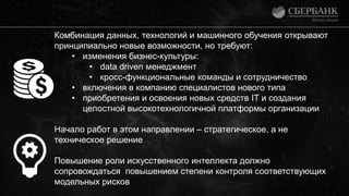 Комбинация данных, технологий и машинного обучения открывают
принципиально новые возможности, но требуют:
• изменения бизнес-культуры:
• data driven менеджмент
• кросс-функциональные команды и сотрудничество
• включения в компанию специалистов нового типа
• приобретения и освоения новых средств IT и создания
целостной высокотехнологичной платформы организации
Начало работ в этом направлении – стратегическое, а не
техническое решение
Повышение роли искусственного интеллекта должно
сопровождаться повышением степени контроля соответствующих
модельных рисков
 
