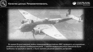 Во время Второй мировой войны командование английских ВВС проводило исследование
уязвимости английских бомбардировщиков . У многих возвращавшихся самолѐтов были
пробоины на крыльях и хвосте, и было принято решение укрепить их бронѐй.
Качество данных. Репрезентативность.
 