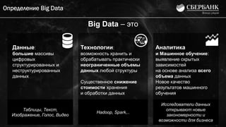 Определение Big Data
Данные:
большие массивы
цифровых
структурированных и
неструктурированных
данных
Технологии:
возможность хранить и
обрабатывать практически
неограниченные объемы
данных любой структуры
Существенное снижение
стоимости хранения
и обработки данных
Аналитика
и Машинное обучение:
выявление скрытых
зависимостей
на основе анализа всего
объема данных
Новое качество
результатов машинного
обучения
Big Data – это
Таблицы, Текст,
Изображение, Голос, Видео
Hadoop, Spark,..
Исследователи данных
открывают новые
закономерности и
возможности для бизнеса
 
