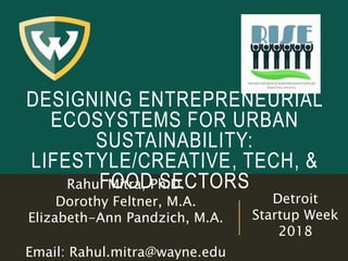 DESIGNING ENTREPRENEURIAL
ECOSYSTEMS FOR URBAN
SUSTAINABILITY:
LIFESTYLE/CREATIVE, TECH, &
FOOD SECTORSRahul Mitra, Ph.D.
Dorothy Feltner, M.A.
Elizabeth-Ann Pandzich, M.A.
Email: Rahul.mitra@wayne.edu
Detroit
Startup Week
2018
 
